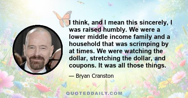 I think, and I mean this sincerely, I was raised humbly. We were a lower middle income family and a household that was scrimping by at times. We were watching the dollar, stretching the dollar, and coupons. It was all