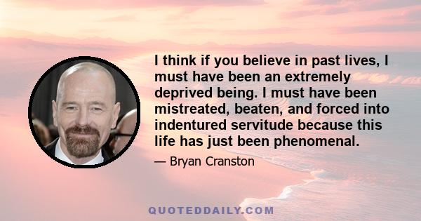 I think if you believe in past lives, I must have been an extremely deprived being. I must have been mistreated, beaten, and forced into indentured servitude because this life has just been phenomenal.