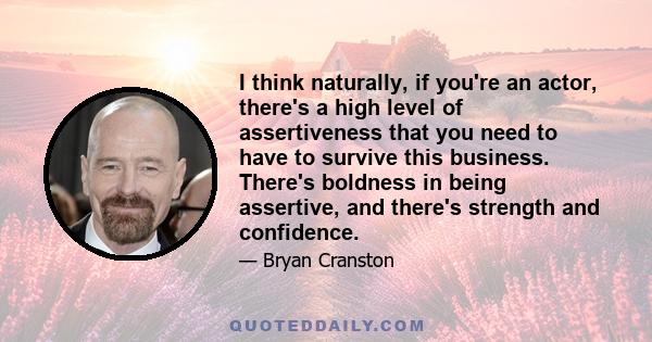 I think naturally, if you're an actor, there's a high level of assertiveness that you need to have to survive this business. There's boldness in being assertive, and there's strength and confidence.