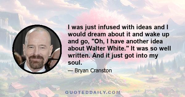 I was just infused with ideas and I would dream about it and wake up and go, Oh, I have another idea about Walter White. It was so well written. And it just got into my soul.