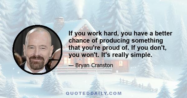 If you work hard, you have a better chance of producing something that you're proud of. If you don't, you won't. It's really simple.