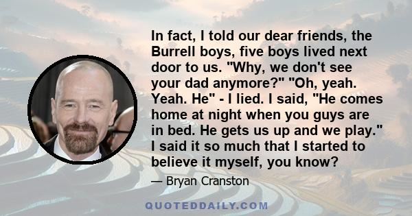 In fact, I told our dear friends, the Burrell boys, five boys lived next door to us. Why, we don't see your dad anymore? Oh, yeah. Yeah. He - I lied. I said, He comes home at night when you guys are in bed. He gets us