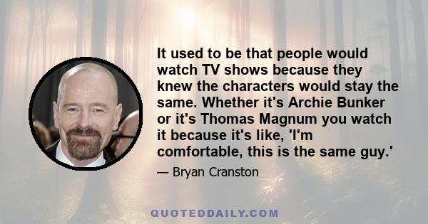 It used to be that people would watch TV shows because they knew the characters would stay the same. Whether it's Archie Bunker or it's Thomas Magnum you watch it because it's like, 'I'm comfortable, this is the same