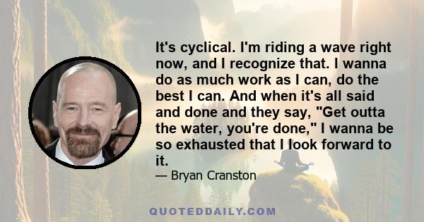 It's cyclical. I'm riding a wave right now, and I recognize that. I wanna do as much work as I can, do the best I can. And when it's all said and done and they say, Get outta the water, you're done, I wanna be so