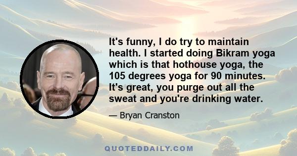 It's funny, I do try to maintain health. I started doing Bikram yoga which is that hothouse yoga, the 105 degrees yoga for 90 minutes. It's great, you purge out all the sweat and you're drinking water.