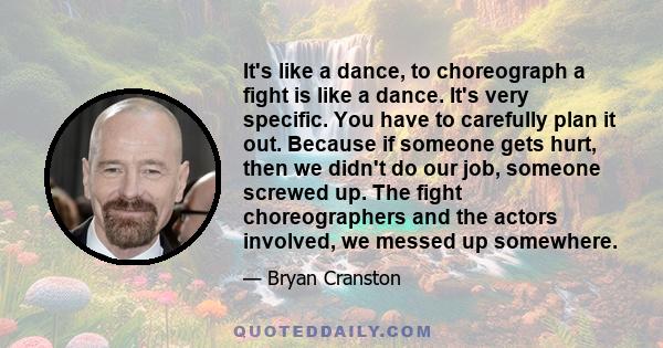 It's like a dance, to choreograph a fight is like a dance. It's very specific. You have to carefully plan it out. Because if someone gets hurt, then we didn't do our job, someone screwed up. The fight choreographers and 