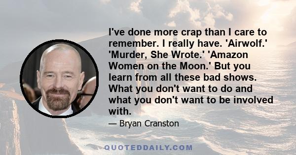 I've done more crap than I care to remember. I really have. 'Airwolf.' 'Murder, She Wrote.' 'Amazon Women on the Moon.' But you learn from all these bad shows. What you don't want to do and what you don't want to be