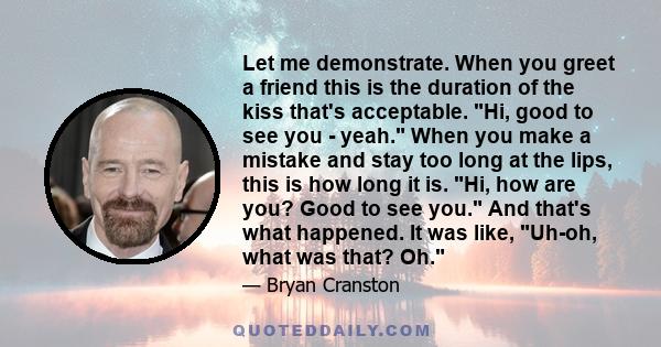 Let me demonstrate. When you greet a friend this is the duration of the kiss that's acceptable. Hi, good to see you - yeah. When you make a mistake and stay too long at the lips, this is how long it is. Hi, how are you? 