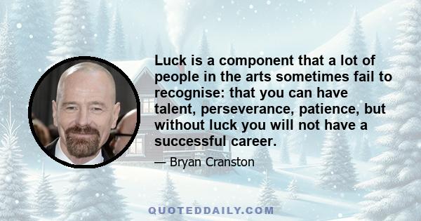 Luck is a component that a lot of people in the arts sometimes fail to recognise: that you can have talent, perseverance, patience, but without luck you will not have a successful career.