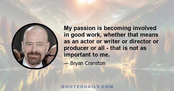 My passion is becoming involved in good work, whether that means as an actor or writer or director or producer or all - that is not as important to me.