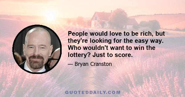 People would love to be rich, but they're looking for the easy way. Who wouldn't want to win the lottery? Just to score.