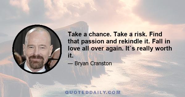 Take a chance. Take a risk. Find that passion and rekindle it. Fall in love all over again. It`s really worth it.