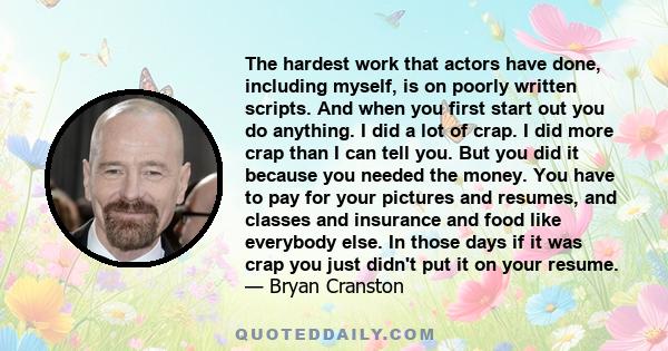 The hardest work that actors have done, including myself, is on poorly written scripts. And when you first start out you do anything. I did a lot of crap. I did more crap than I can tell you. But you did it because you