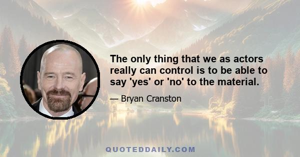 The only thing that we as actors really can control is to be able to say 'yes' or 'no' to the material.