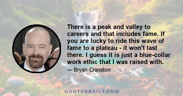 There is a peak and valley to careers and that includes fame. If you are lucky to ride this wave of fame to a plateau - it won't last there. I guess it is just a blue-collar work ethic that I was raised with.