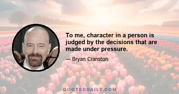 To me, character in a person is judged by the decisions that are made under pressure.