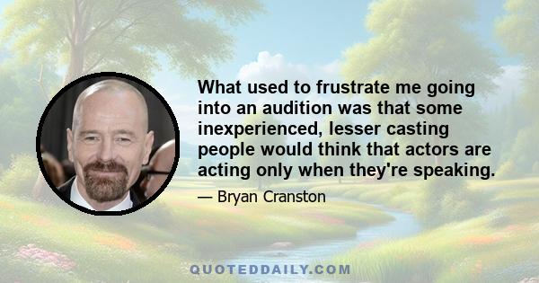 What used to frustrate me going into an audition was that some inexperienced, lesser casting people would think that actors are acting only when they're speaking.