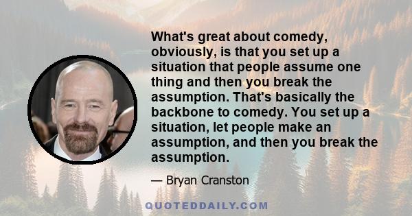 What's great about comedy, obviously, is that you set up a situation that people assume one thing and then you break the assumption. That's basically the backbone to comedy. You set up a situation, let people make an