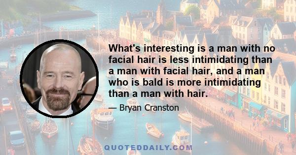 What's interesting is a man with no facial hair is less intimidating than a man with facial hair, and a man who is bald is more intimidating than a man with hair.