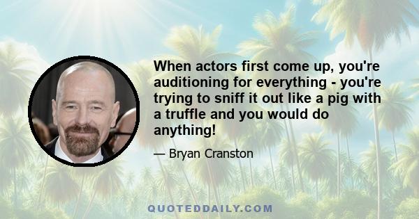 When actors first come up, you're auditioning for everything - you're trying to sniff it out like a pig with a truffle and you would do anything!