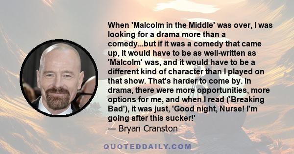 When 'Malcolm in the Middle' was over, I was looking for a drama more than a comedy...but if it was a comedy that came up, it would have to be as well-written as 'Malcolm' was, and it would have to be a different kind