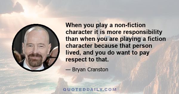 When you play a non-fiction character it is more responsibility than when you are playing a fiction character because that person lived, and you do want to pay respect to that.