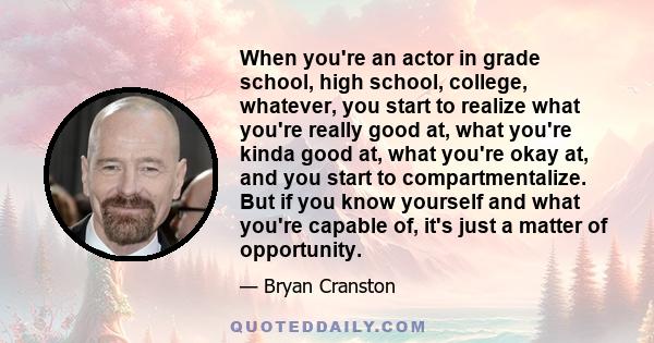 When you're an actor in grade school, high school, college, whatever, you start to realize what you're really good at, what you're kinda good at, what you're okay at, and you start to compartmentalize. But if you know