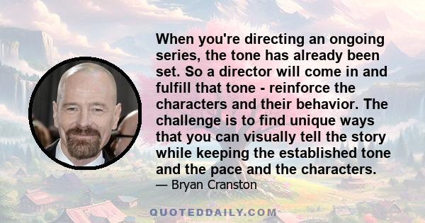 When you're directing an ongoing series, the tone has already been set. So a director will come in and fulfill that tone - reinforce the characters and their behavior. The challenge is to find unique ways that you can