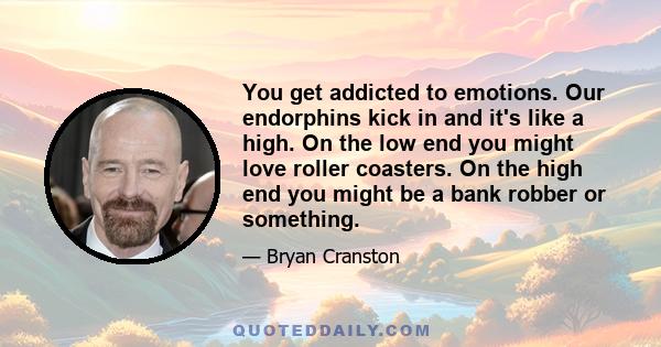 You get addicted to emotions. Our endorphins kick in and it's like a high. On the low end you might love roller coasters. On the high end you might be a bank robber or something.