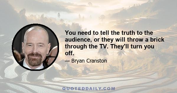 You need to tell the truth to the audience, or they will throw a brick through the TV. They'll turn you off.