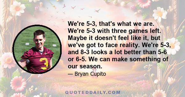 We're 5-3, that's what we are. We're 5-3 with three games left. Maybe it doesn't feel like it, but we've got to face reality. We're 5-3, and 8-3 looks a lot better than 5-6 or 6-5. We can make something of our season.