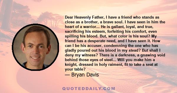 Dear Heavenly Father, I have a friend who stands as close as a brother, a brave soul. I have seen in him the heart of a warrior... He is gallant, loyal, and true, sacrificing his esteem, forfeiting his comfort, even