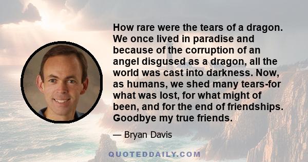 How rare were the tears of a dragon. We once lived in paradise and because of the corruption of an angel disgused as a dragon, all the world was cast into darkness. Now, as humans, we shed many tears-for what was lost,