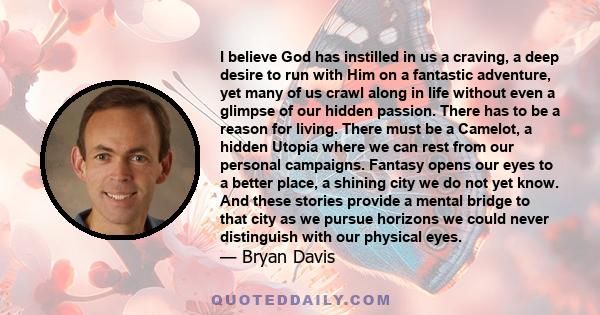 I believe God has instilled in us a craving, a deep desire to run with Him on a fantastic adventure, yet many of us crawl along in life without even a glimpse of our hidden passion. There has to be a reason for living.