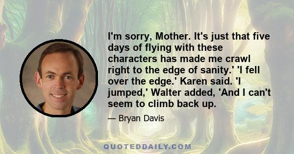 I'm sorry, Mother. It's just that five days of flying with these characters has made me crawl right to the edge of sanity.' 'I fell over the edge.' Karen said. 'I jumped,' Walter added, 'And I can't seem to climb back