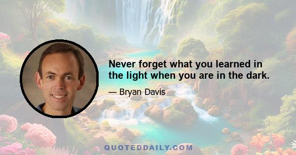 Never forget what you learned in the light when you are in the dark.