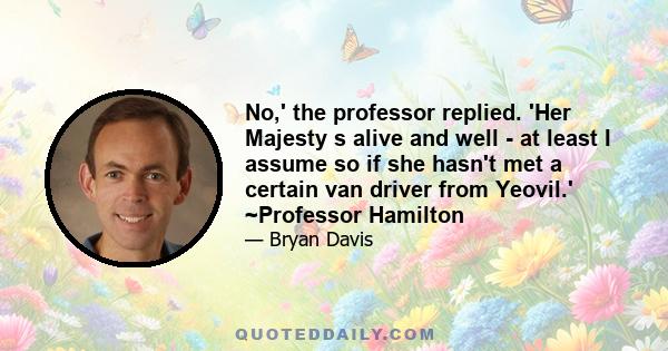 No,' the professor replied. 'Her Majesty s alive and well - at least I assume so if she hasn't met a certain van driver from Yeovil.' ~Professor Hamilton