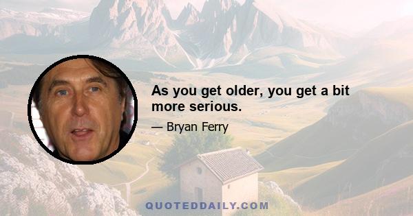 As you get older, you get a bit more serious.