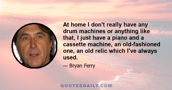 At home I don't really have any drum machines or anything like that, I just have a piano and a cassette machine, an old-fashioned one, an old relic which I've always used.