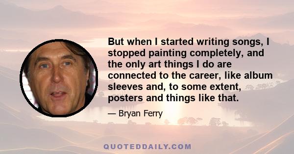 But when I started writing songs, I stopped painting completely, and the only art things I do are connected to the career, like album sleeves and, to some extent, posters and things like that.