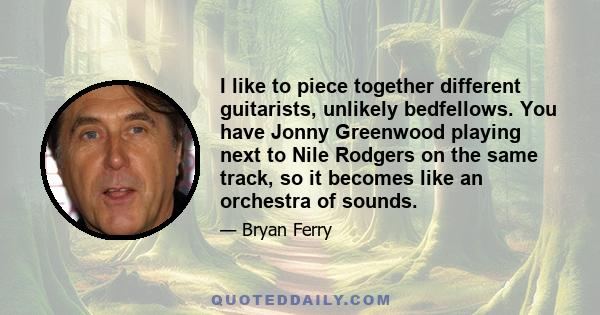 I like to piece together different guitarists, unlikely bedfellows. You have Jonny Greenwood playing next to Nile Rodgers on the same track, so it becomes like an orchestra of sounds.