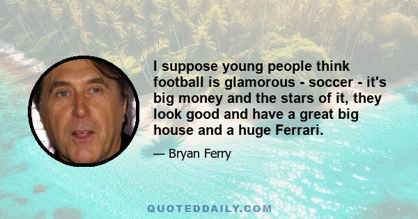 I suppose young people think football is glamorous - soccer - it's big money and the stars of it, they look good and have a great big house and a huge Ferrari.