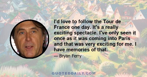 I'd love to follow the Tour de France one day. It's a really exciting spectacle. I've only seen it once as it was coming into Paris and that was very exciting for me. I have memories of that.