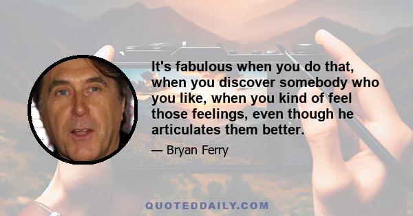 It's fabulous when you do that, when you discover somebody who you like, when you kind of feel those feelings, even though he articulates them better.