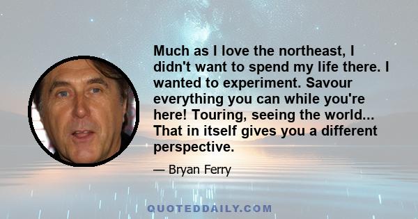 Much as I love the northeast, I didn't want to spend my life there. I wanted to experiment. Savour everything you can while you're here! Touring, seeing the world... That in itself gives you a different perspective.