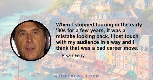 When I stopped touring in the early '80s for a few years, it was a mistake looking back. I lost touch with my audience in a way and I think that was a bad career move.