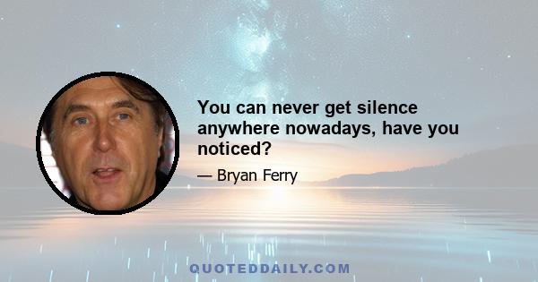 You can never get silence anywhere nowadays, have you noticed?