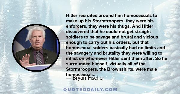 Hitler recruited around him homosexuals to make up his Stormtroopers, they were his enforcers, they were his thugs. And Hitler discovered that he could not get straight soldiers to be savage and brutal and vicious