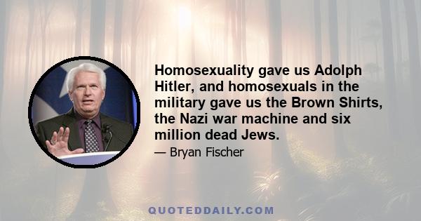 Homosexuality gave us Adolph Hitler, and homosexuals in the military gave us the Brown Shirts, the Nazi war machine and six million dead Jews.