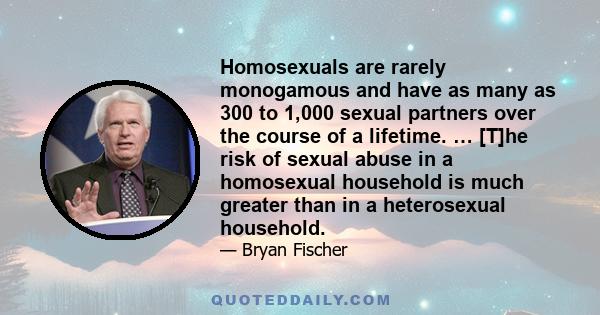 Homosexuals are rarely monogamous and have as many as 300 to 1,000 sexual partners over the course of a lifetime. … [T]he risk of sexual abuse in a homosexual household is much greater than in a heterosexual household.